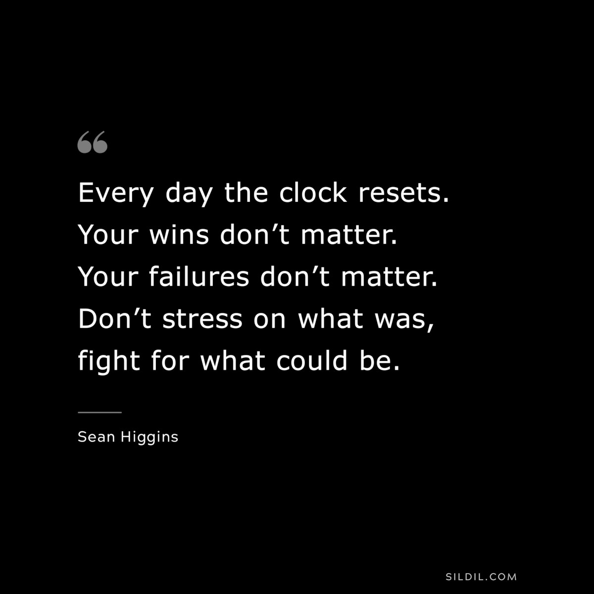 Every day the clock resets. Your wins don’t matter. Your failures don’t matter. Don’t stress on what was, fight for what could be. ― Sean Higgins