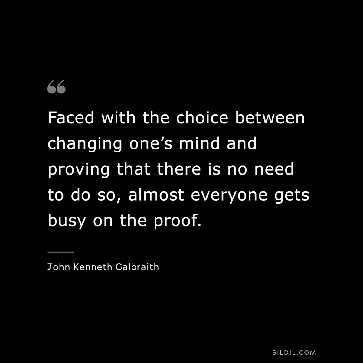 Faced with the choice between changing one’s mind and proving that there is no need to do so, almost everyone gets busy on the proof. ― John Kenneth Galbraith