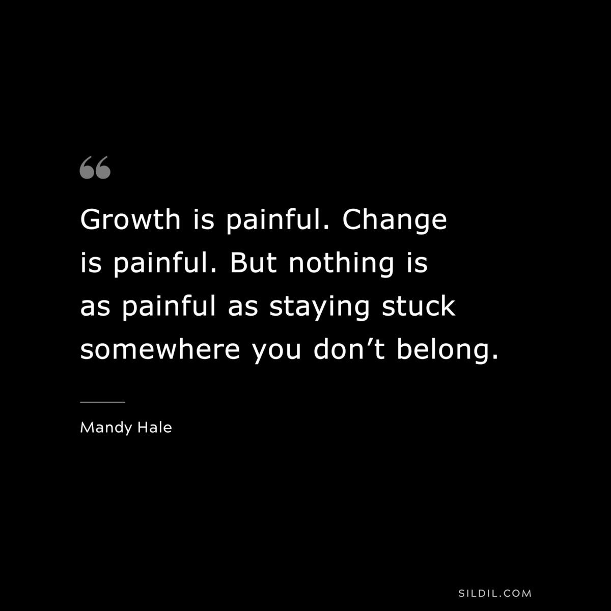 Growth is painful. Change is painful. But nothing is as painful as staying stuck somewhere you don’t belong. ― Mandy Hale