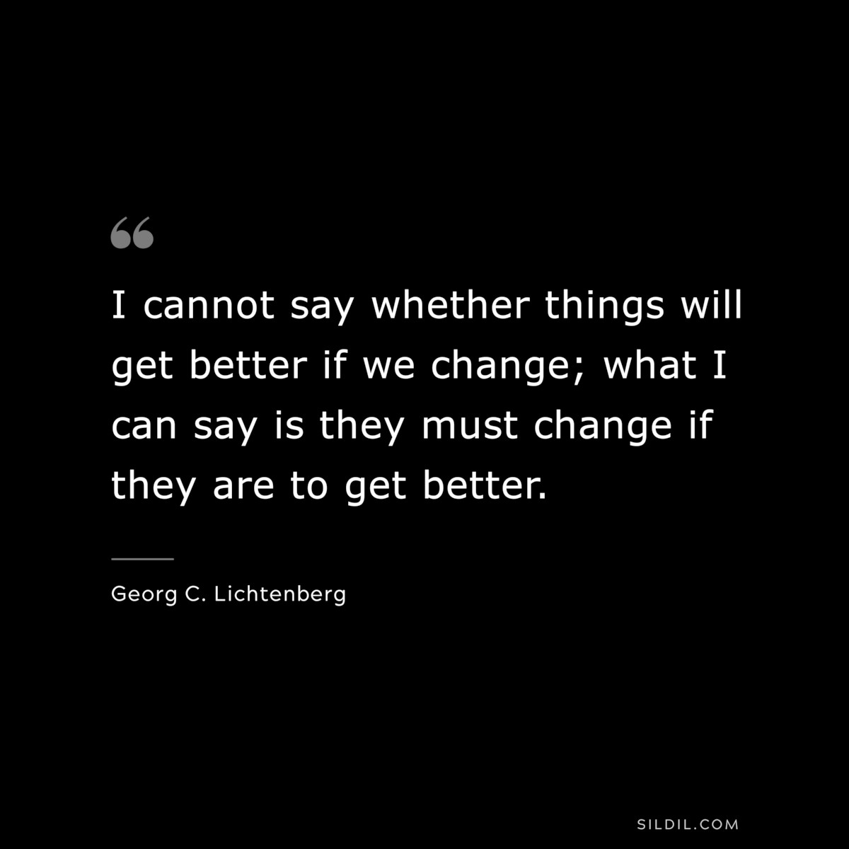 I cannot say whether things will get better if we change; what I can say is they must change if they are to get better. ― Georg C. Lichtenberg