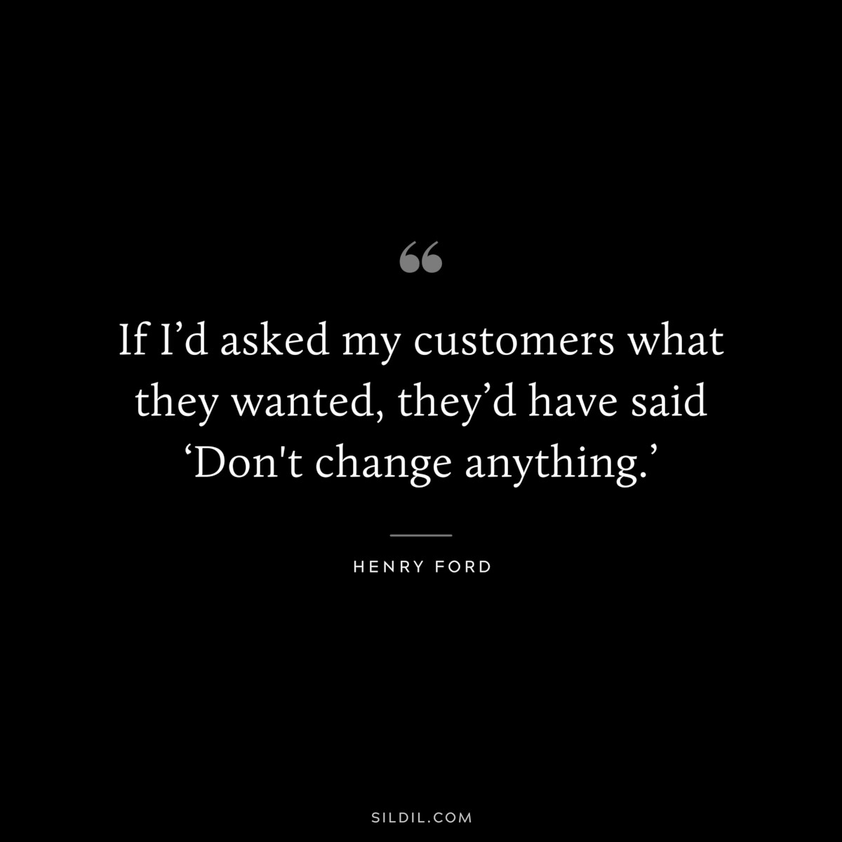 If I’d asked my customers what they wanted, they’d have said ‘Don't change anything.’ ― Henry Ford