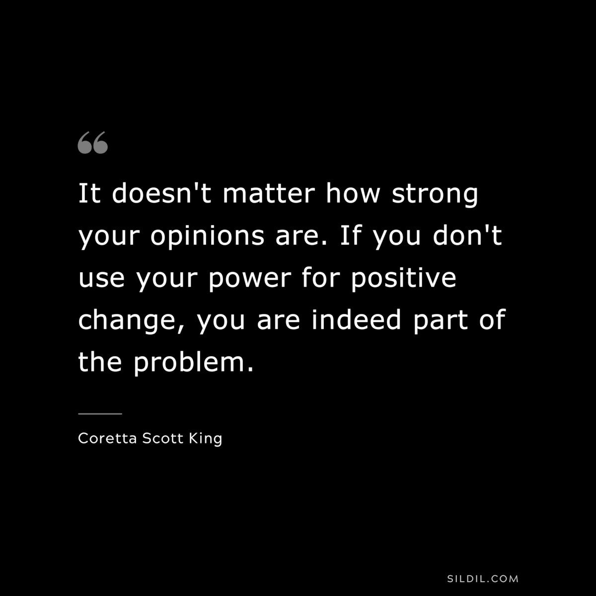It doesn't matter how strong your opinions are. If you don't use your power for positive change, you are indeed part of the problem. ― Coretta Scott King