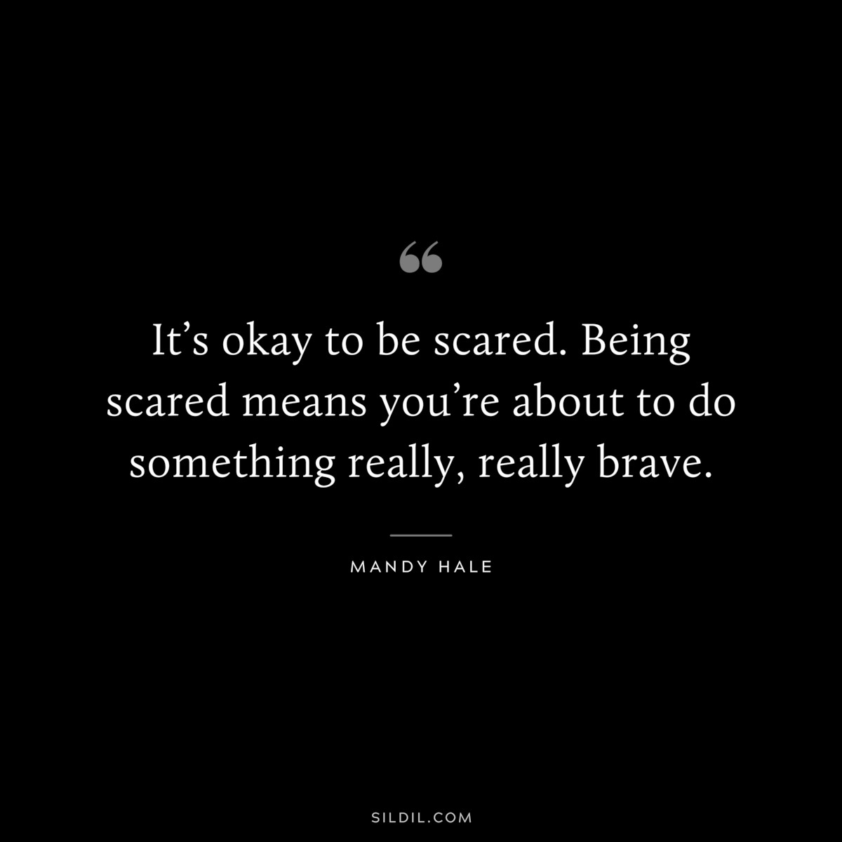 It’s okay to be scared. Being scared means you’re about to do something really, really brave. ― Mandy Hale