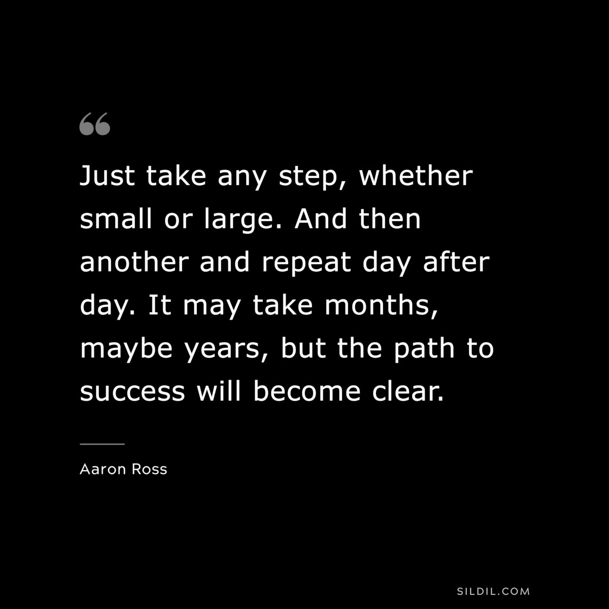 Just take any step, whether small or large. And then another and repeat day after day. It may take months, maybe years, but the path to success will become clear. ― Aaron Ross