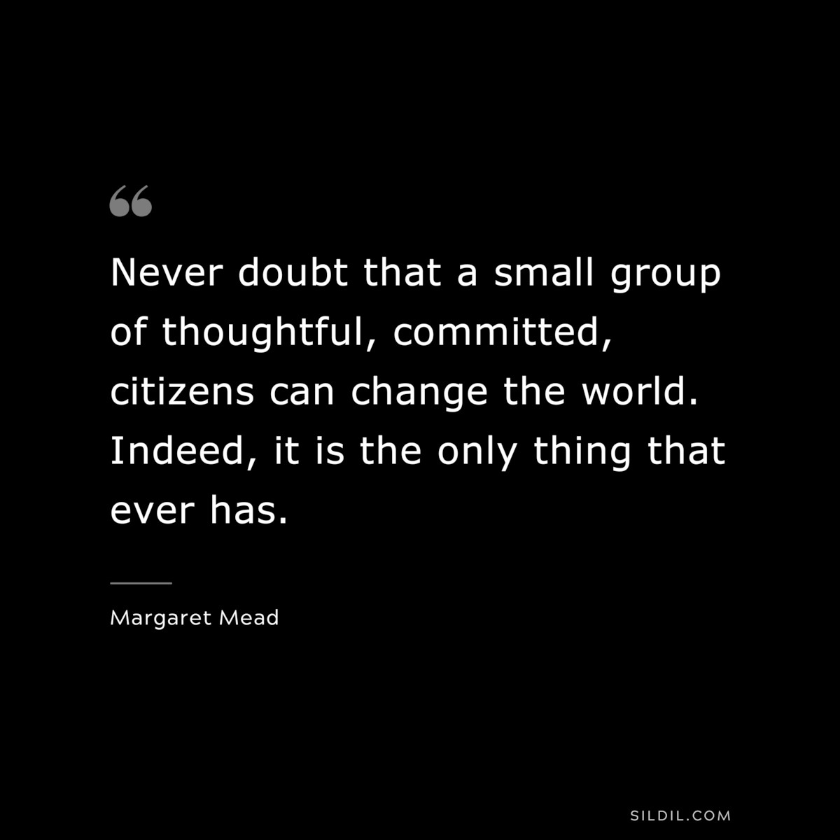Never doubt that a small group of thoughtful, committed, citizens can change the world. Indeed, it is the only thing that ever has. ― Margaret Mead