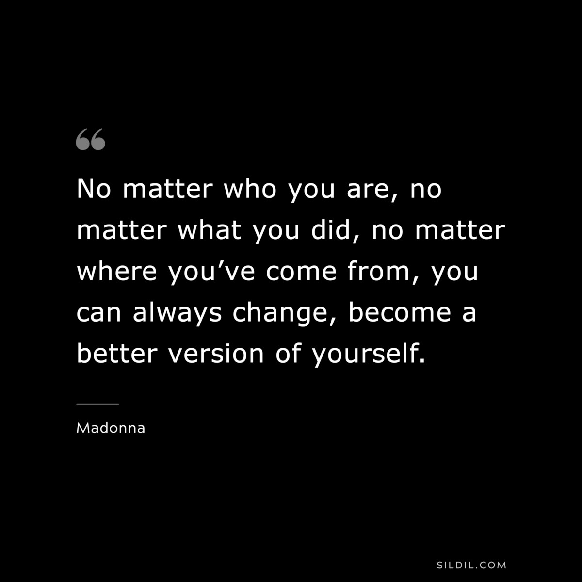 No matter who you are, no matter what you did, no matter where you’ve come from, you can always change, become a better version of yourself. ― Madonna
