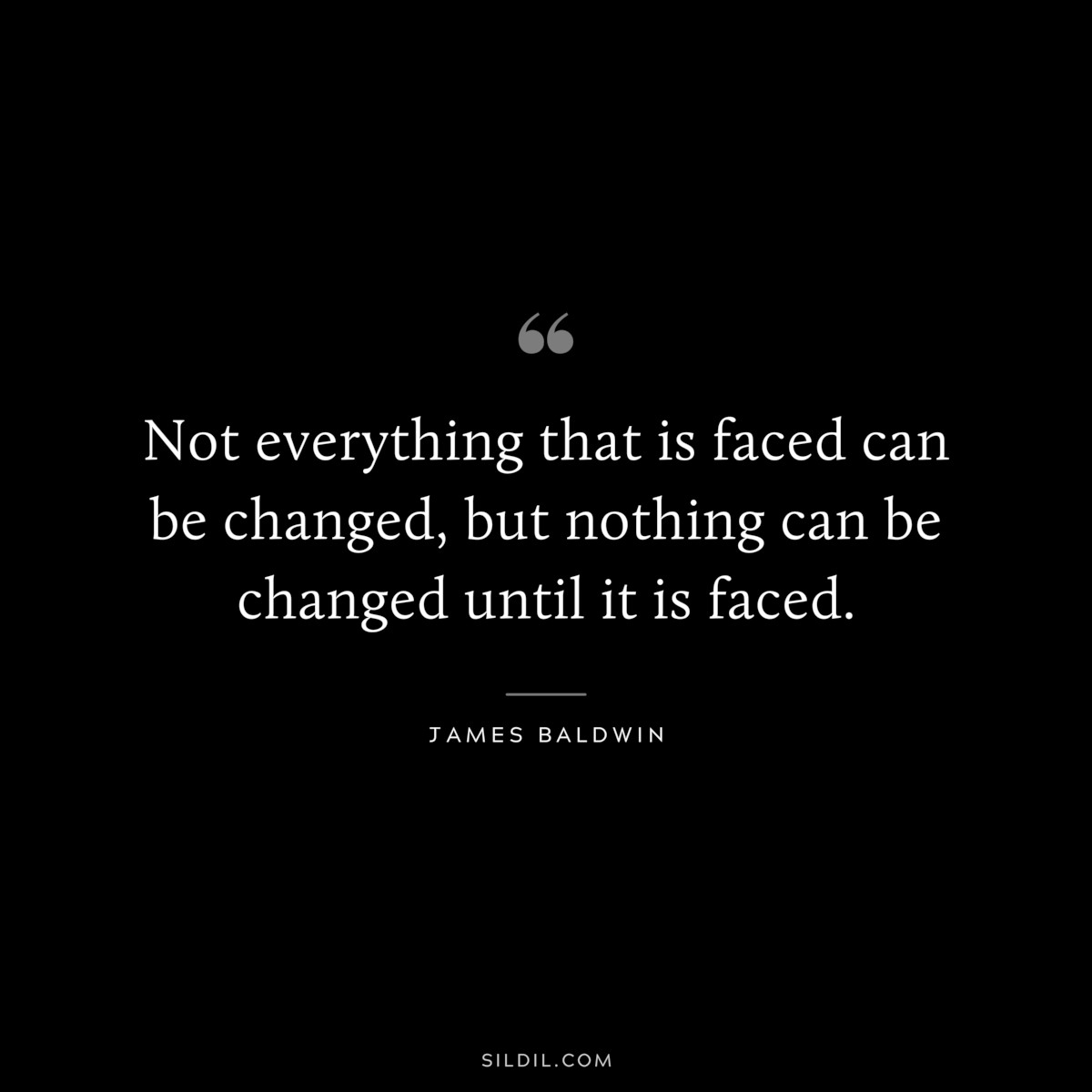 Not everything that is faced can be changed, but nothing can be changed until it is faced. ― James Baldwin