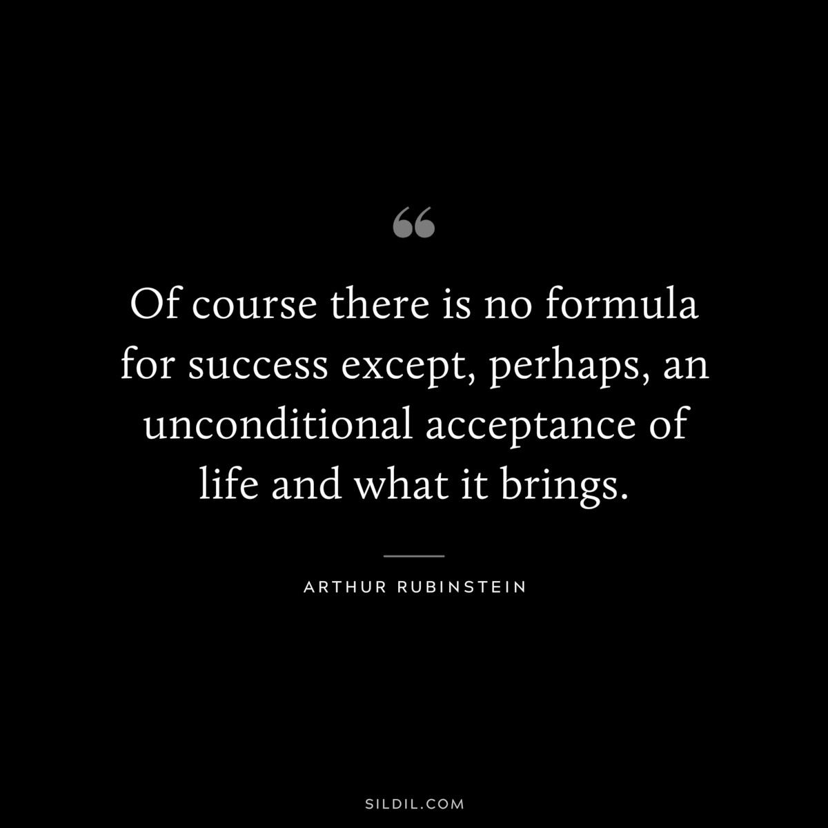 Of course there is no formula for success except, perhaps, an unconditional acceptance of life and what it brings. ― Arthur Rubinstein