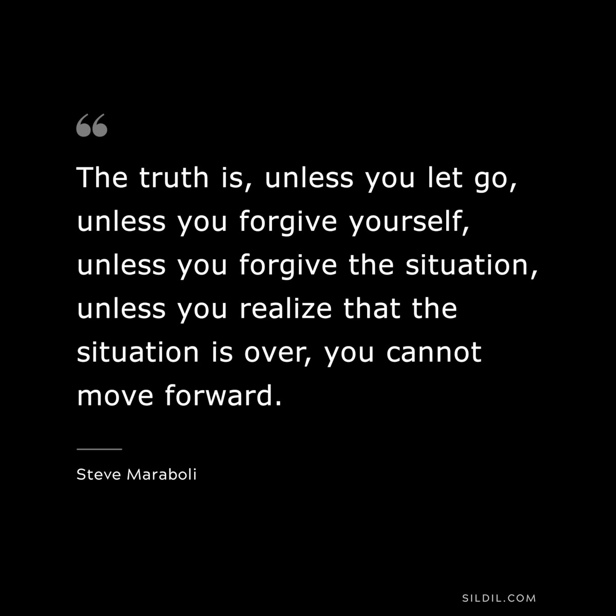 The truth is, unless you let go, unless you forgive yourself, unless you forgive the situation, unless you realize that the situation is over, you cannot move forward. ― Steve Maraboli