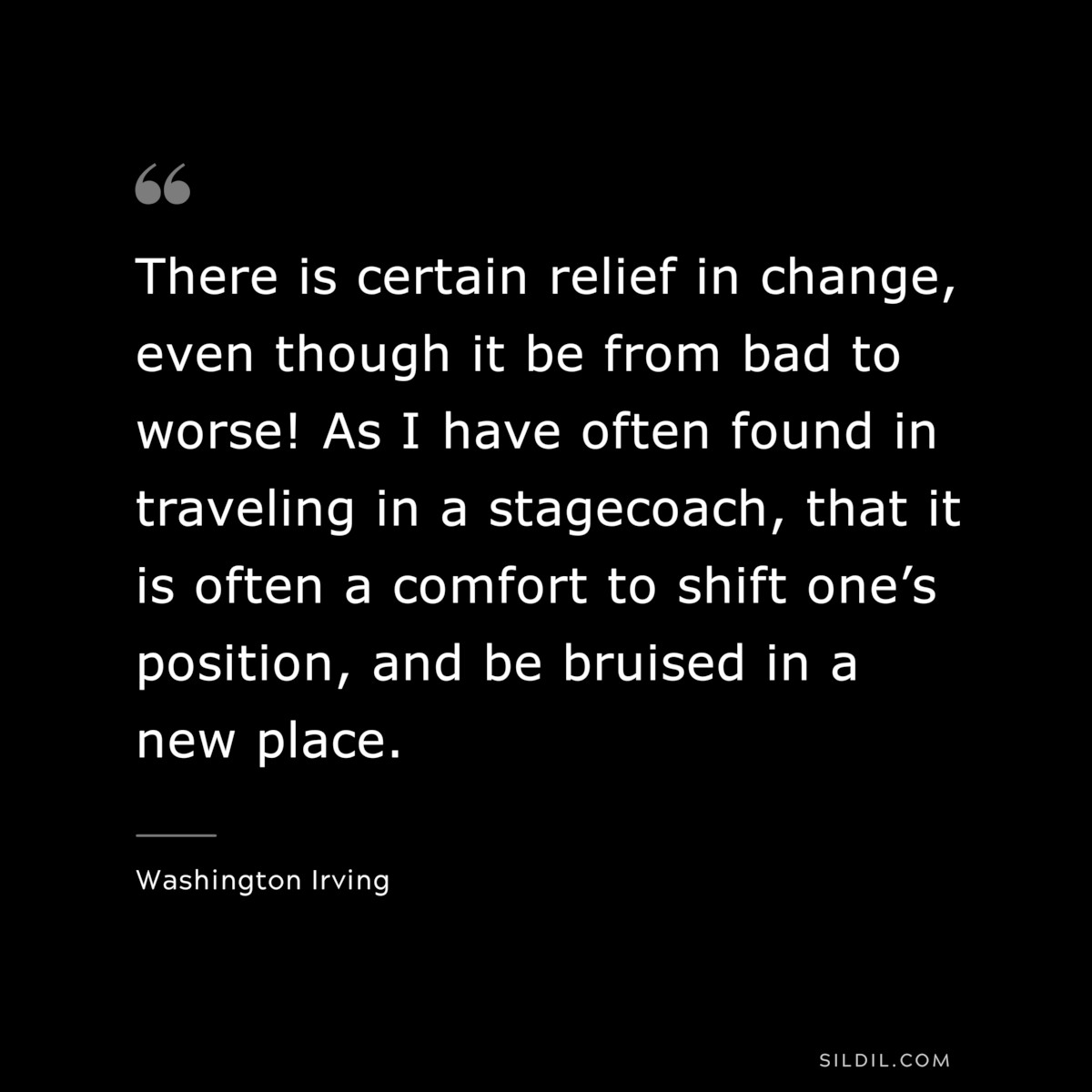 There is certain relief in change, even though it be from bad to worse! As I have often found in traveling in a stagecoach, that it is often a comfort to shift one’s position, and be bruised in a new place. ― Washington Irving