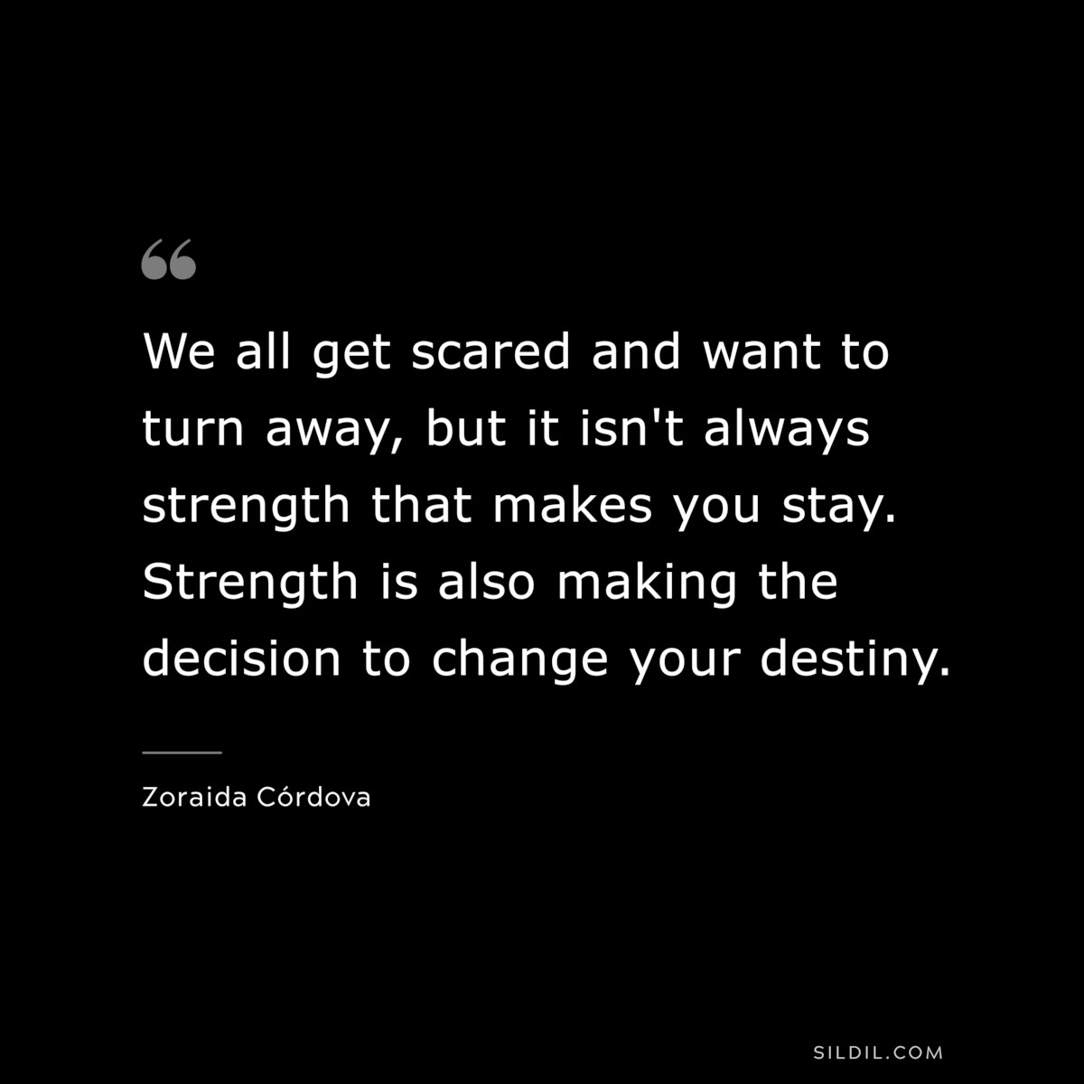 We all get scared and want to turn away, but it isn't always strength that makes you stay. Strength is also making the decision to change your destiny. ― Zoraida Córdova