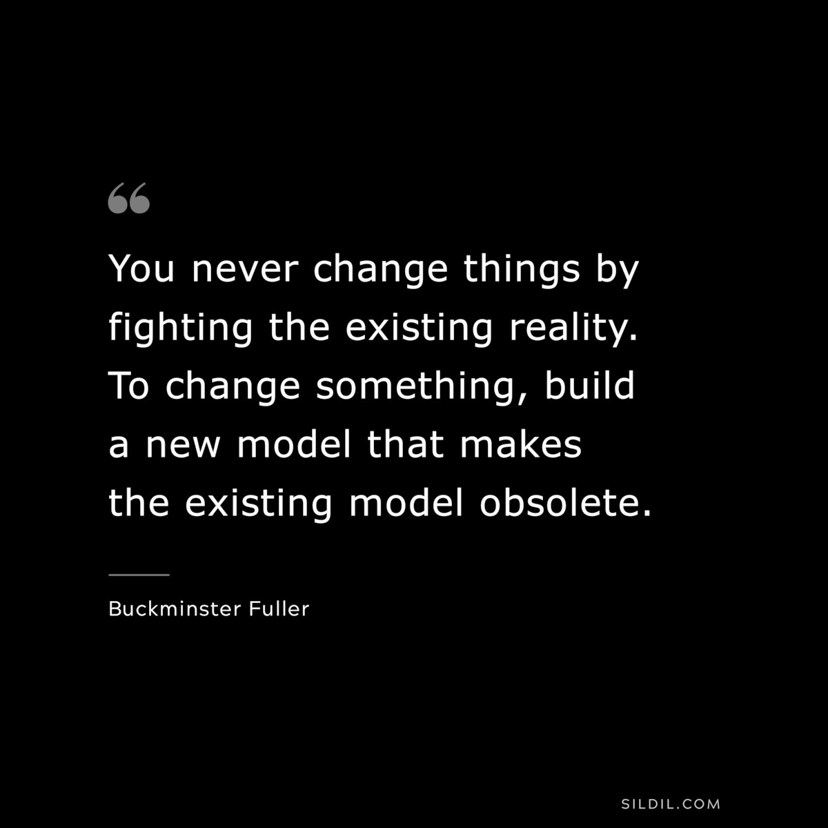 You never change things by fighting the existing reality. To change something, build a new model that makes the existing model obsolete. ― Buckminster Fuller