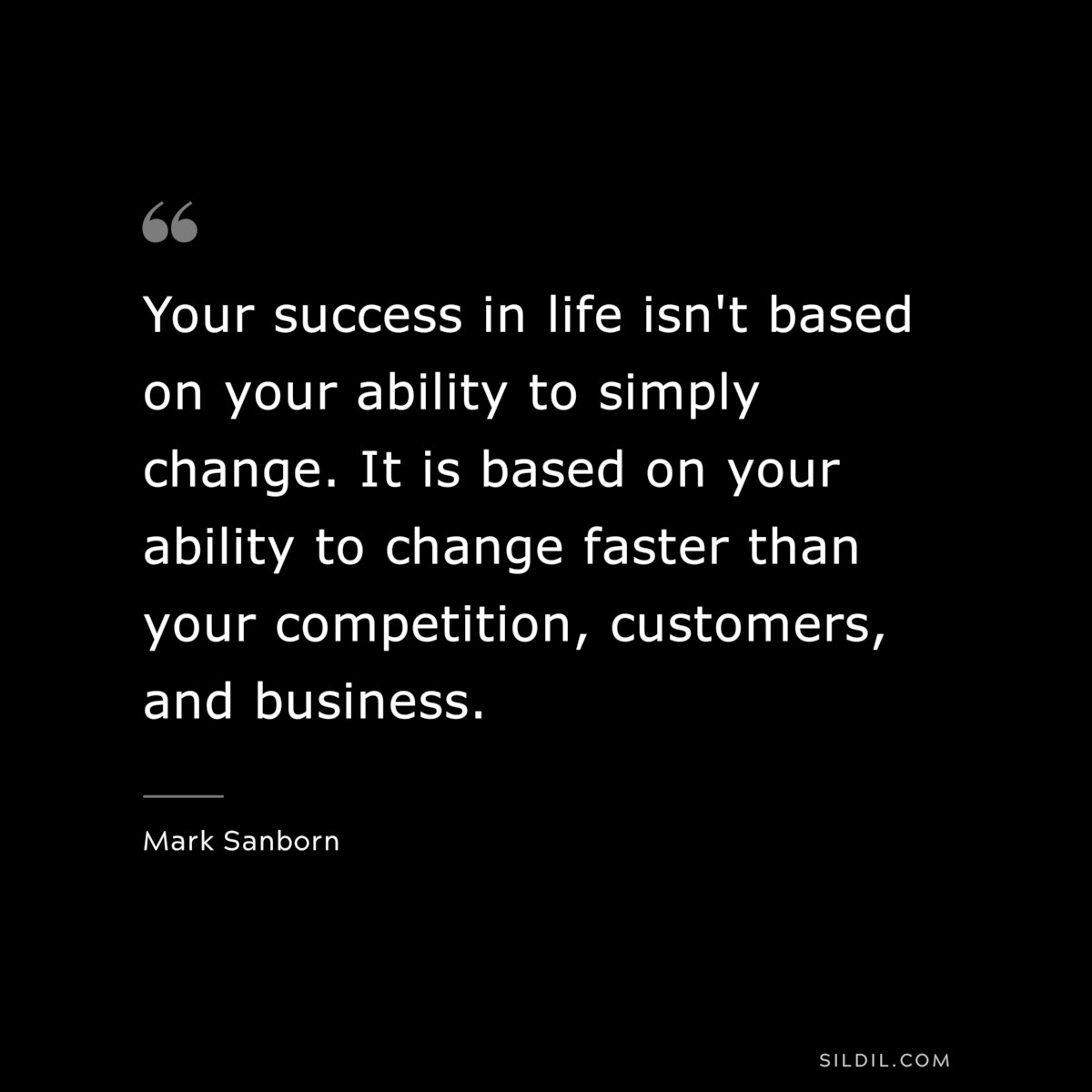 Your success in life isn't based on your ability to simply change. It is based on your ability to change faster than your competition, customers, and business. ― Mark Sanborn