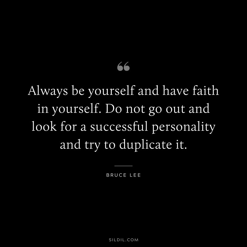 Always be yourself and have faith in yourself. Do not go out and look for a successful personality and try to duplicate it. ― Bruce Lee