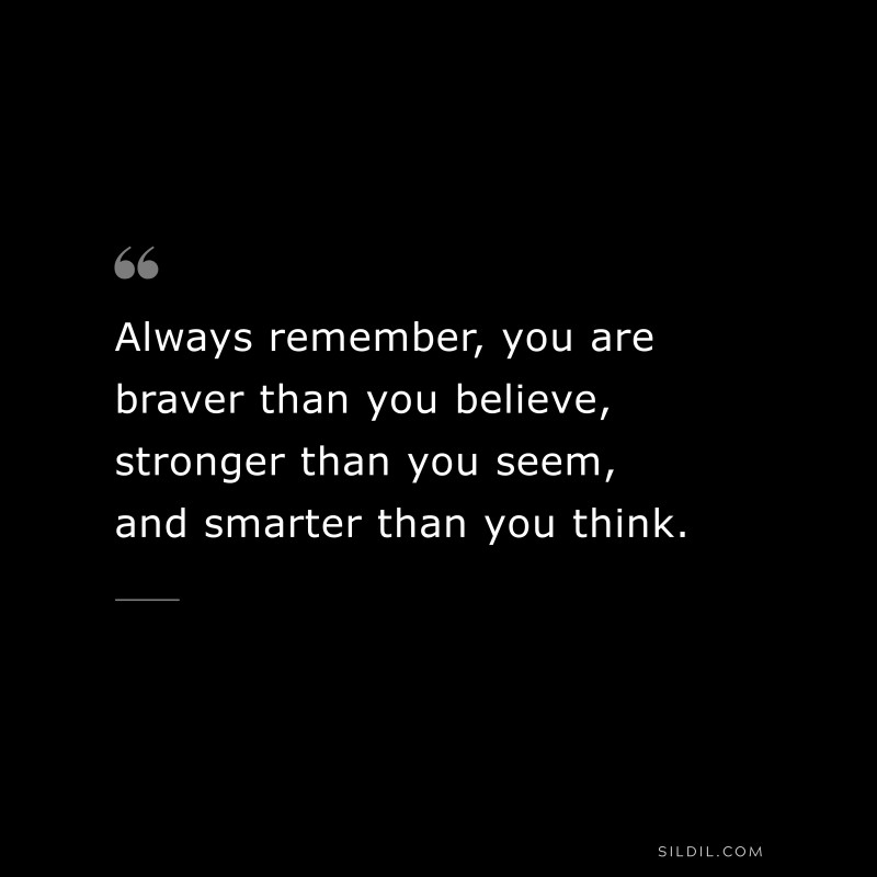 Always remember, you are braver than you believe, stronger than you seem, and smarter than you think.