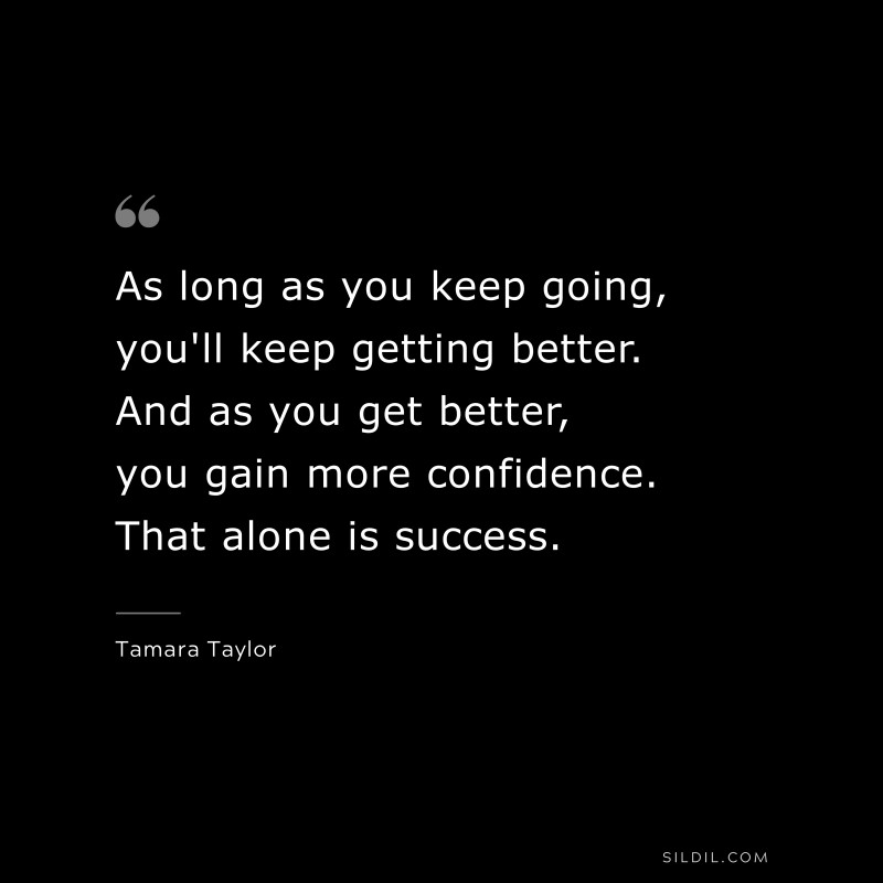 As long as you keep going, you'll keep getting better. And as you get better, you gain more confidence. That alone is success. ― Tamara Taylor