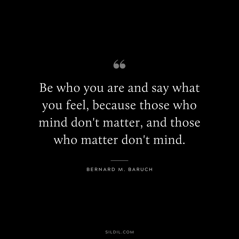 Be who you are and say what you feel, because those who mind don't matter, and those who matter don't mind. ― Bernard M. Baruch