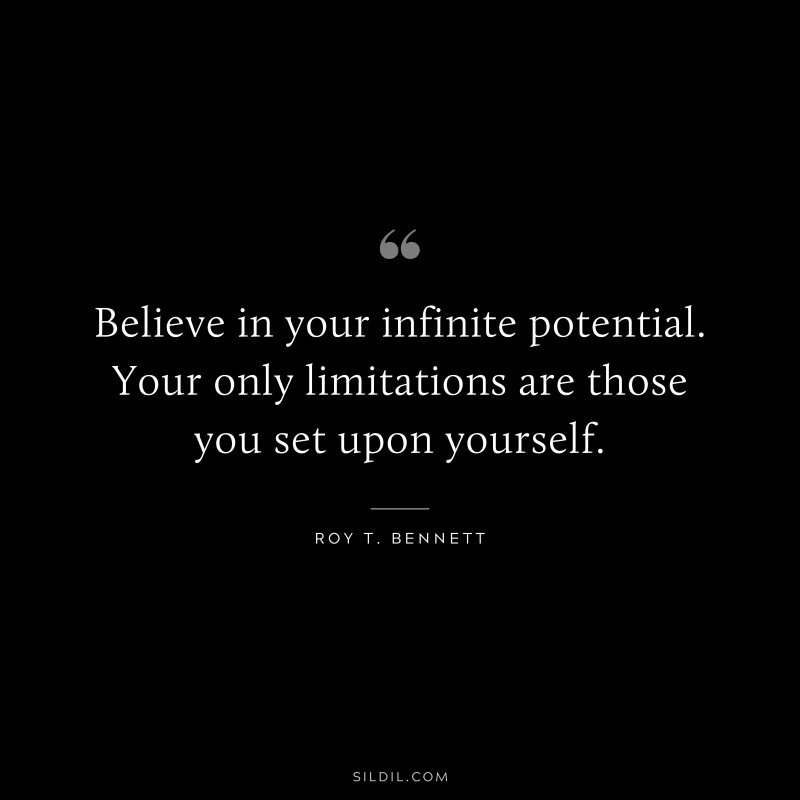 Believe in your infinite potential. Your only limitations are those you set upon yourself. ― Roy T. Bennett