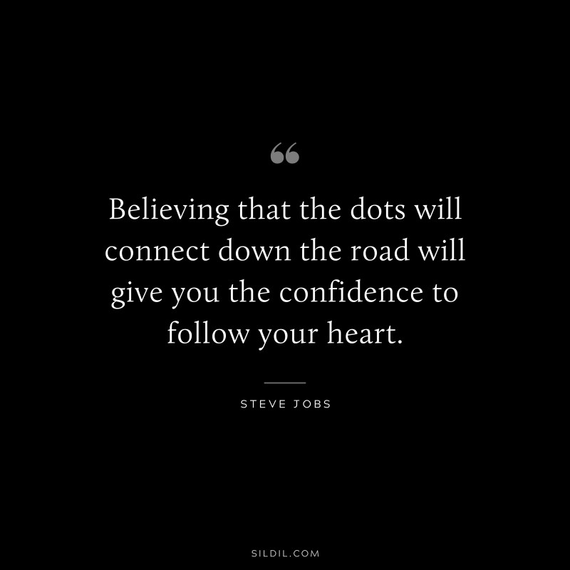 Believing that the dots will connect down the road will give you the confidence to follow your heart. ― Steve Jobs