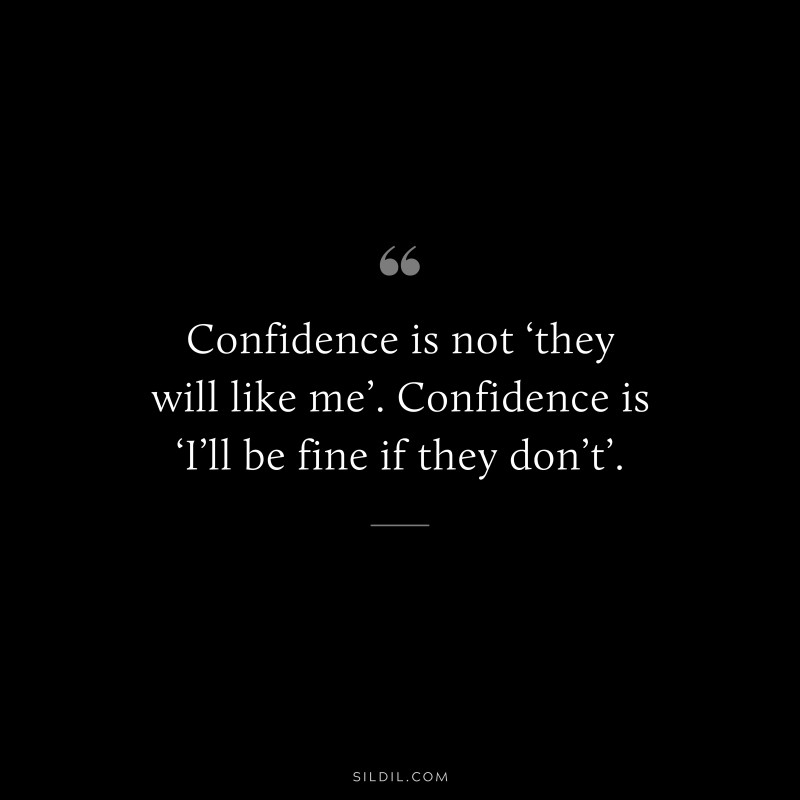 Confidence is not ‘they will like me’. Confidence is ‘I’ll be fine if they don’t’.