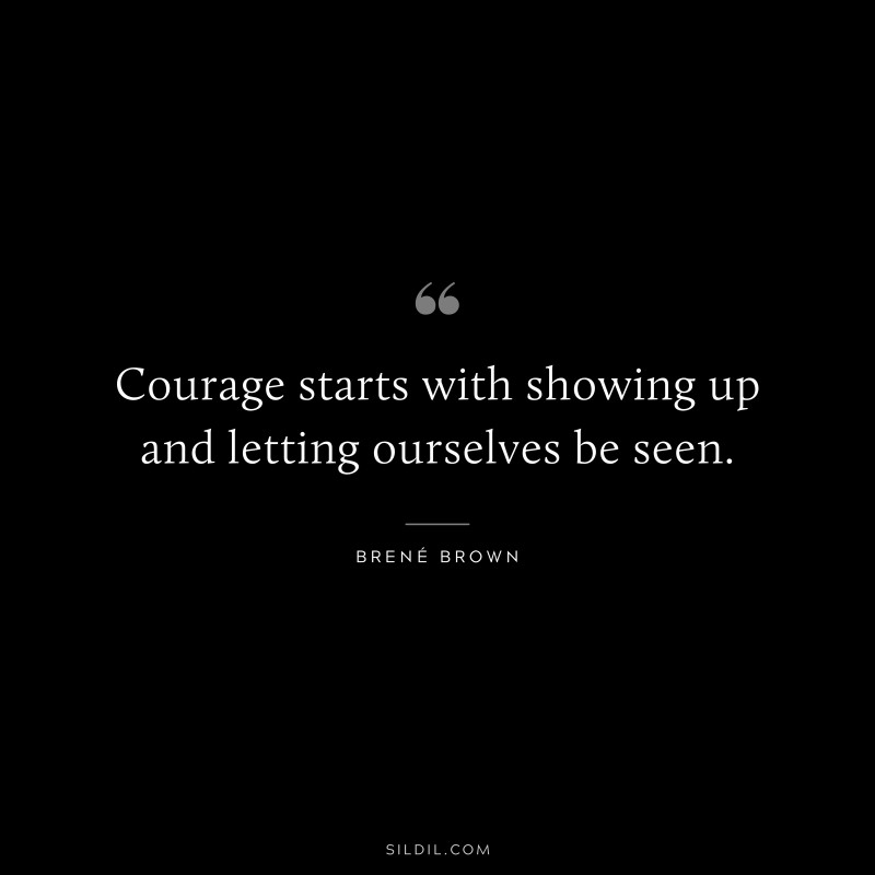 Courage starts with showing up and letting ourselves be seen. ― Brené Brown