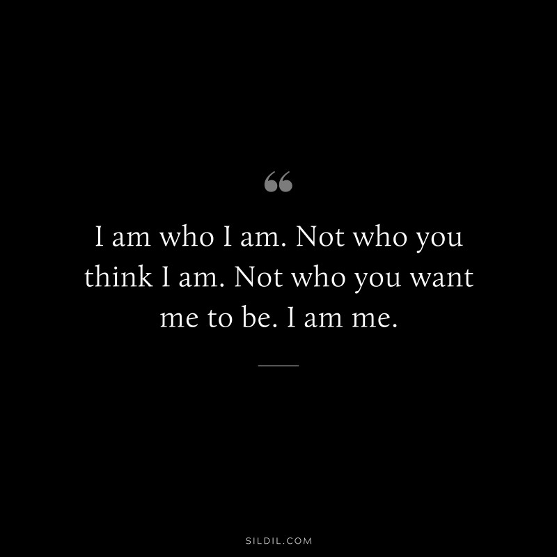 I am who I am. Not who you think I am. Not who you want me to be. I am me.