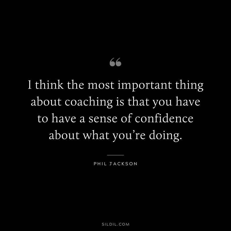 I think the most important thing about coaching is that you have to have a sense of confidence about what you’re doing. ― Phil Jackson