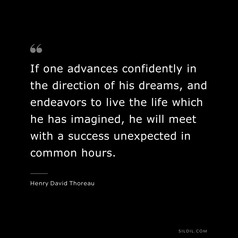 If one advances confidently in the direction of his dreams, and endeavors to live the life which he has imagined, he will meet with a success unexpected in common hours. ― Henry David Thoreau