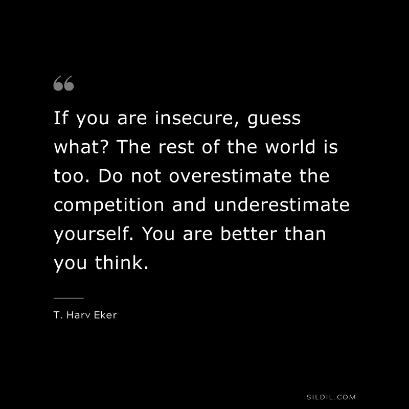 If you are insecure, guess what? The rest of the world is too. Do not overestimate the competition and underestimate yourself. You are better than you think. ― T. Harv Eker