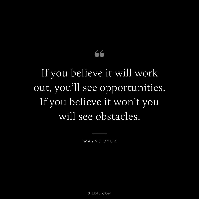 If you believe it will work out, you’ll see opportunities. If you believe it won’t you will see obstacles. ― Wayne Dyer