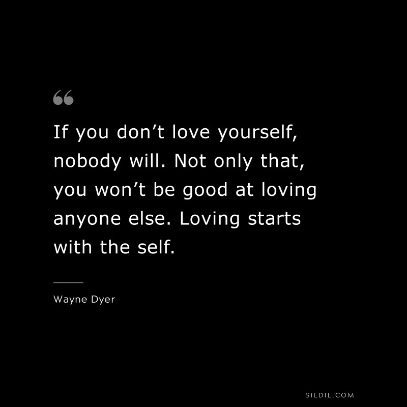 If you don’t love yourself, nobody will. Not only that, you won’t be good at loving anyone else. Loving starts with the self. ― Wayne Dyer