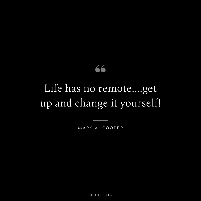 Life has no remote....get up and change it yourself! ― Mark A. Cooper