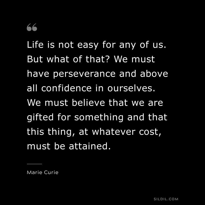 Life is not easy for any of us. But what of that? We must have perseverance and above all confidence in ourselves. We must believe that we are gifted for something and that this thing, at whatever cost, must be attained. ― Marie Curie