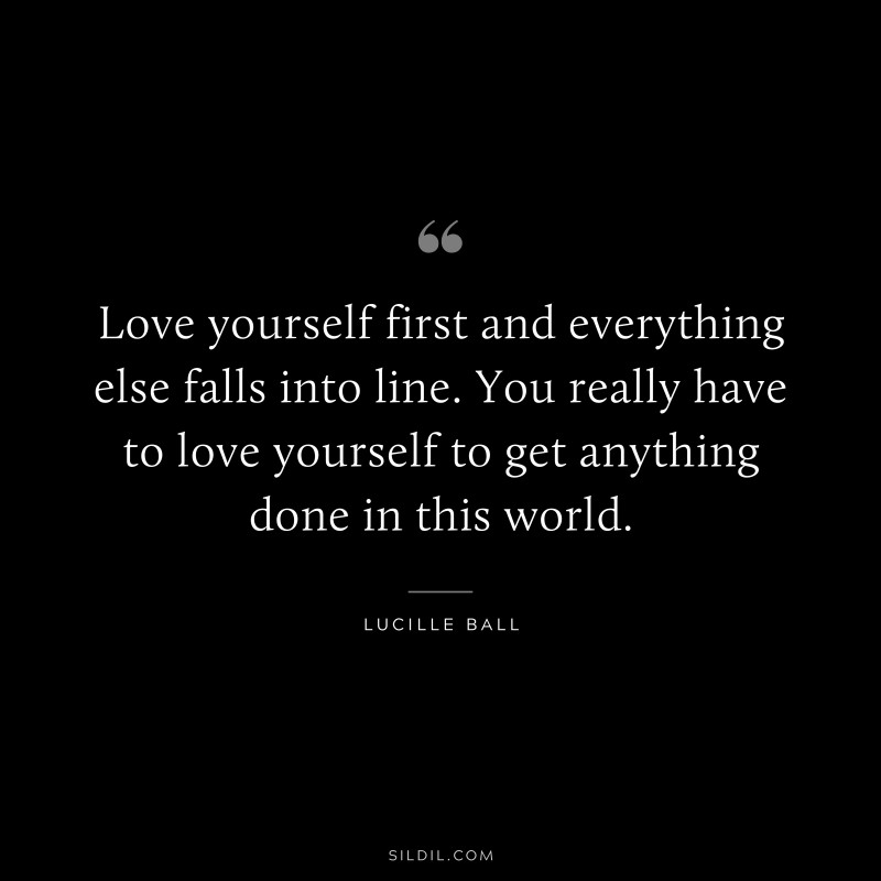 Love yourself first and everything else falls into line. You really have to love yourself to get anything done in this world. ― Lucille Ball