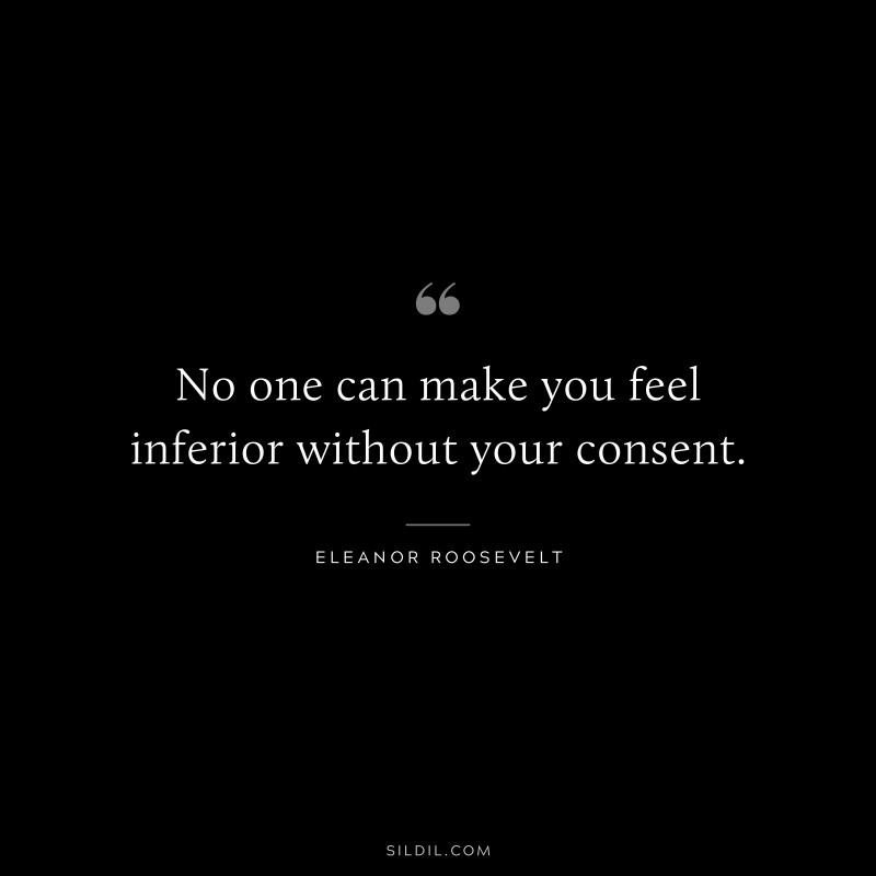 No one can make you feel inferior without your consent. ― Eleanor Roosevelt