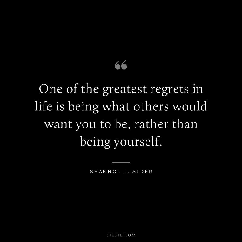 One of the greatest regrets in life is being what others would want you to be, rather than being yourself. ― Shannon L. Alder