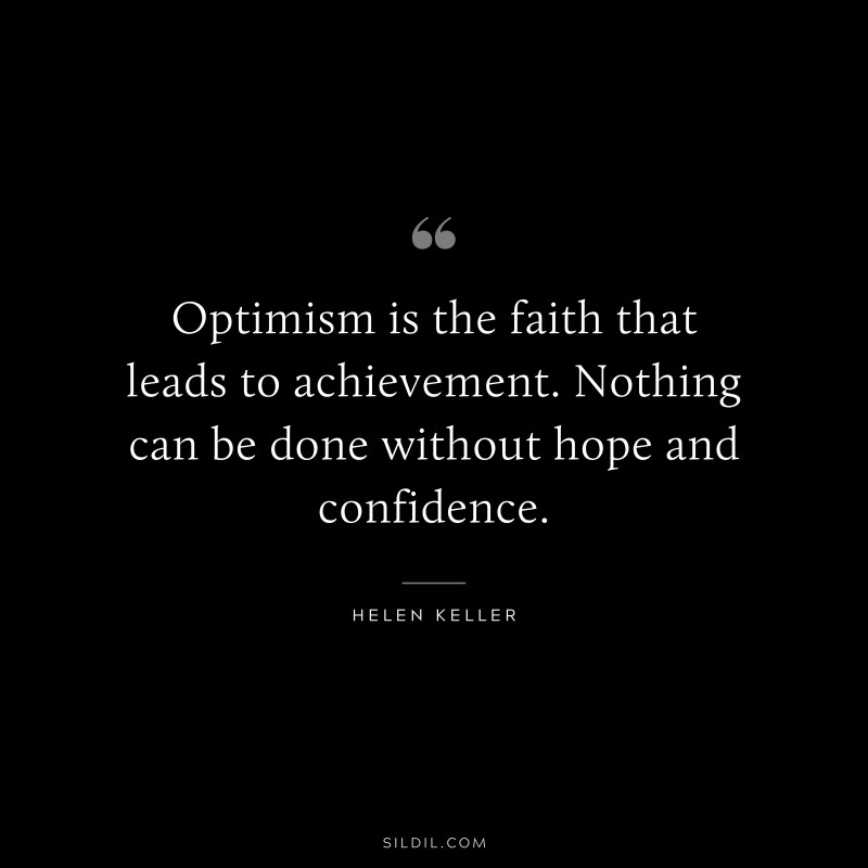 Optimism is the faith that leads to achievement. Nothing can be done without hope and confidence. ― Helen Keller