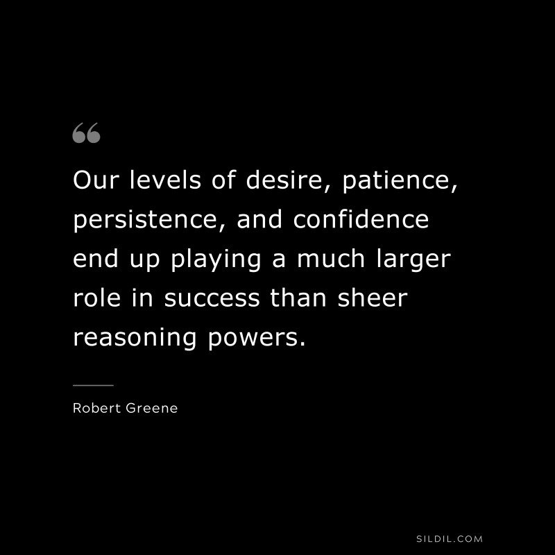 Our levels of desire, patience, persistence, and confidence end up playing a much larger role in success than sheer reasoning powers. ― Robert Greene