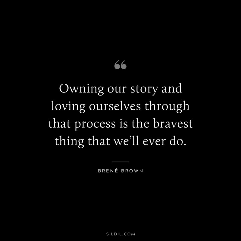 Owning our story and loving ourselves through that process is the bravest thing that we’ll ever do. ― Brené Brown