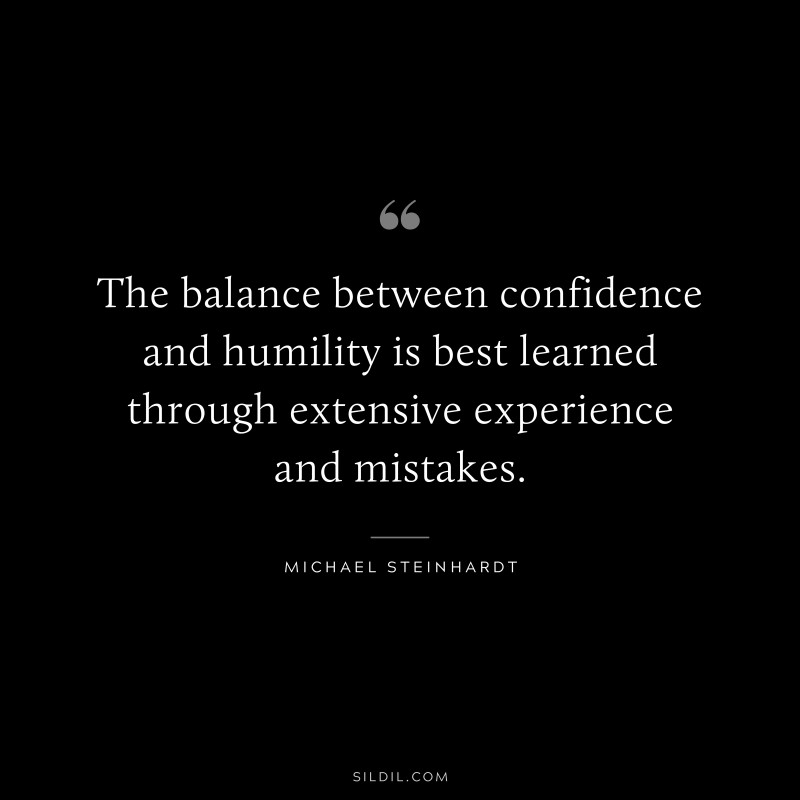 The balance between confidence and humility is best learned through extensive experience and mistakes. ― Michael Steinhardt