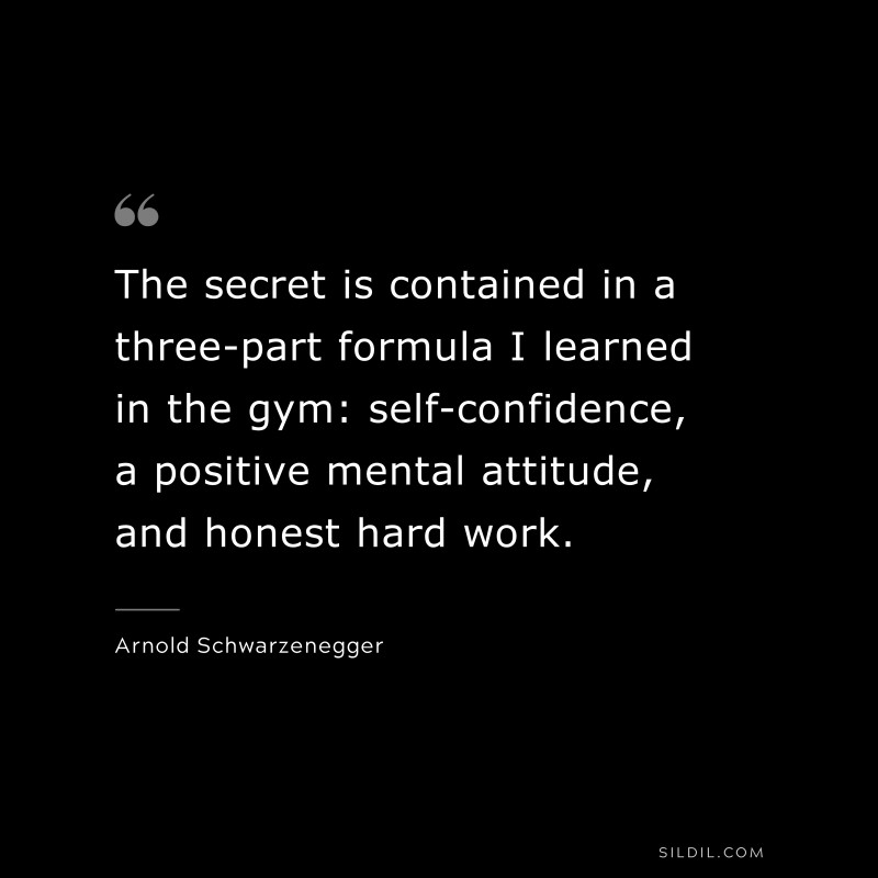 The secret is contained in a three-part formula I learned in the gym: self-confidence, a positive mental attitude, and honest hard work. ― Arnold Schwarzenegger