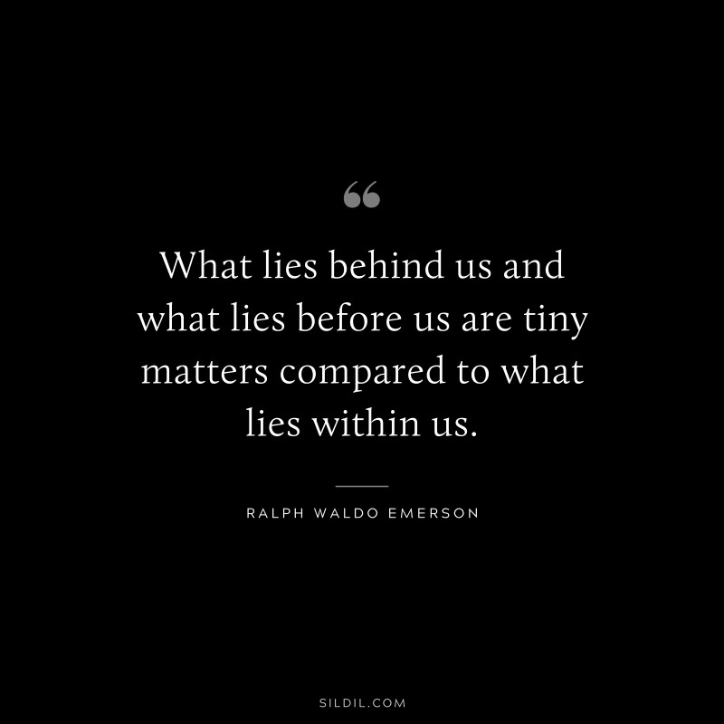 What lies behind us and what lies before us are tiny matters compared to what lies within us. ― Ralph Waldo Emerson