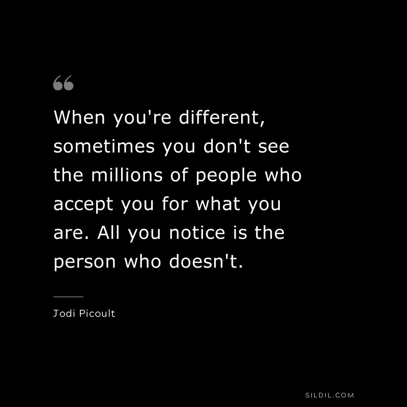 When you're different, sometimes you don't see the millions of people who accept you for what you are. All you notice is the person who doesn't. ― Jodi Picoult