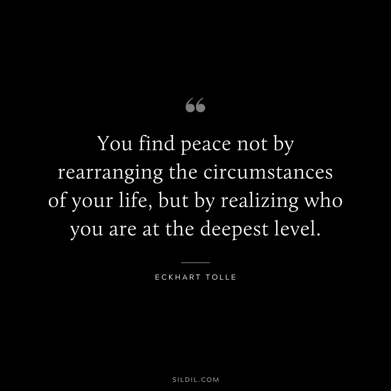 You find peace not by rearranging the circumstances of your life, but by realizing who you are at the deepest level. ― Eckhart Tolle