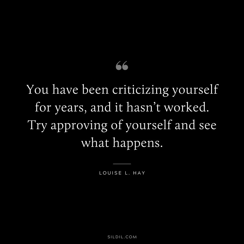 You have been criticizing yourself for years, and it hasn’t worked. Try approving of yourself and see what happens. ― Louise L. Hay