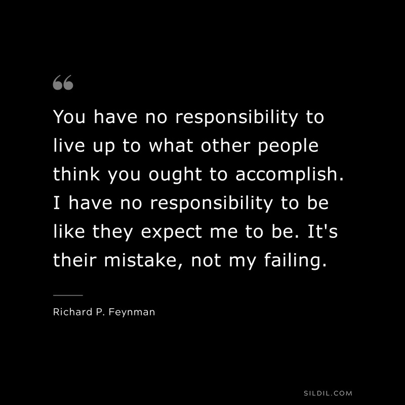 You have no responsibility to live up to what other people think you ought to accomplish. I have no responsibility to be like they expect me to be. It's their mistake, not my failing. ― Richard P. Feynman