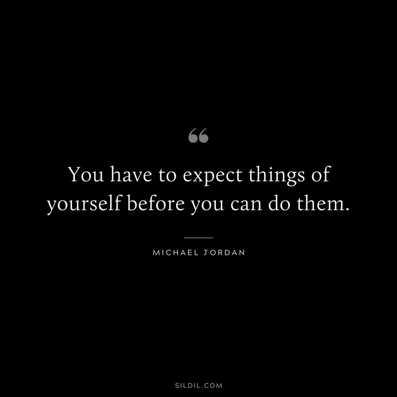 You have to expect things of yourself before you can do them. ― Michael Jordan