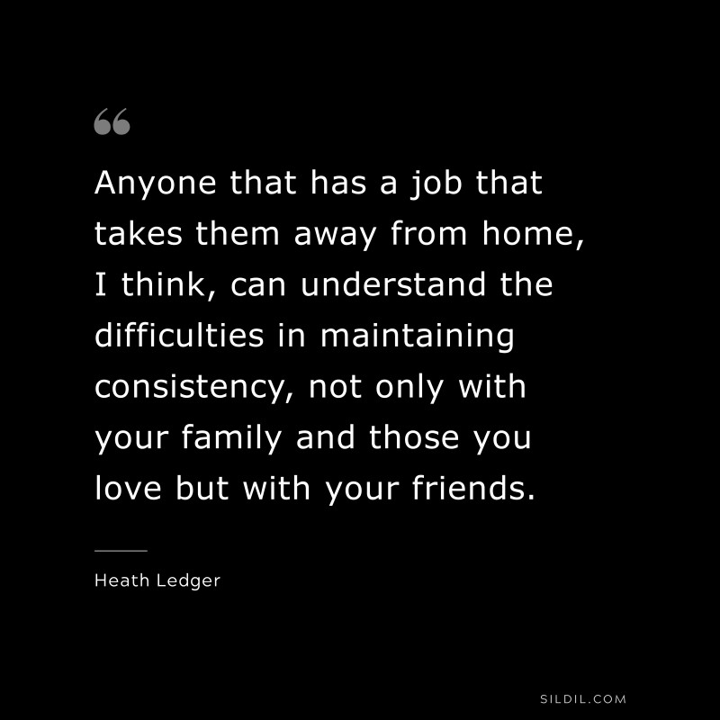 Anyone that has a job that takes them away from home, I think, can understand the difficulties in maintaining consistency, not only with your family and those you love but with your friends. ― Heath Ledger