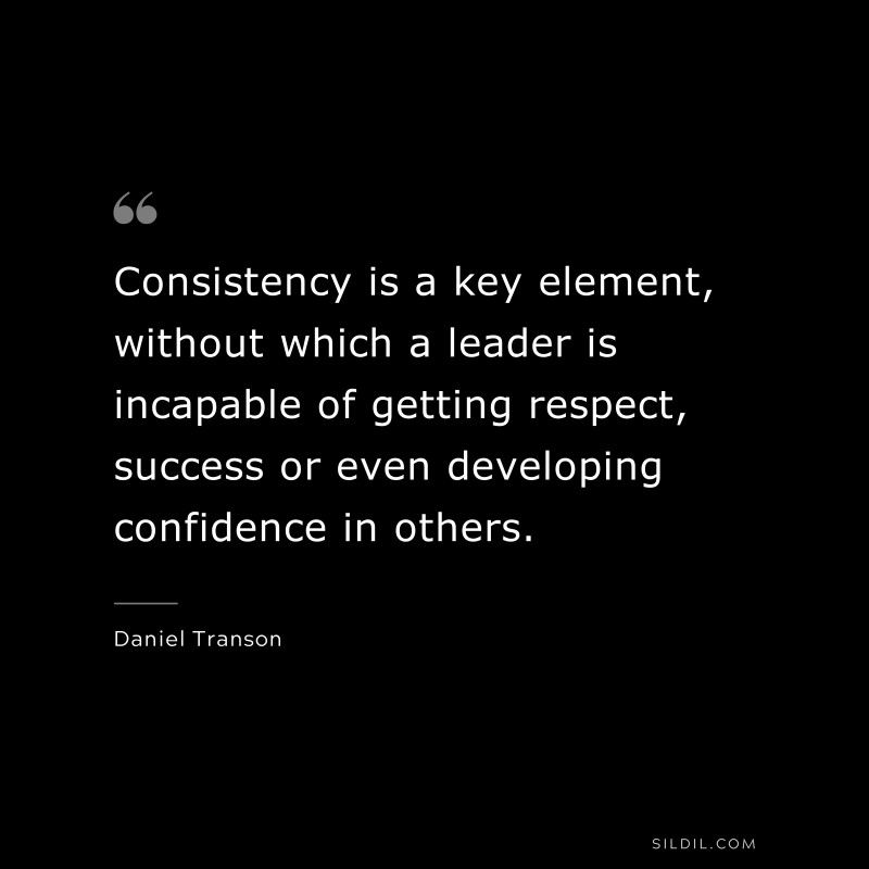 Consistency is a key element, without which a leader is incapable of getting respect, success or even developing confidence in others. ― Daniel Transon