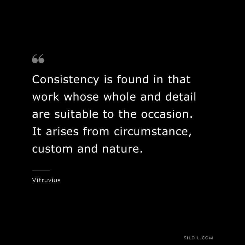 Consistency is found in that work whose whole and detail are suitable to the occasion. It arises from circumstance, custom and nature. ― Vitruvius